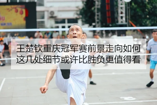 王楚钦重庆冠军赛前景走向如何 这几处细节或许比胜负更值得看